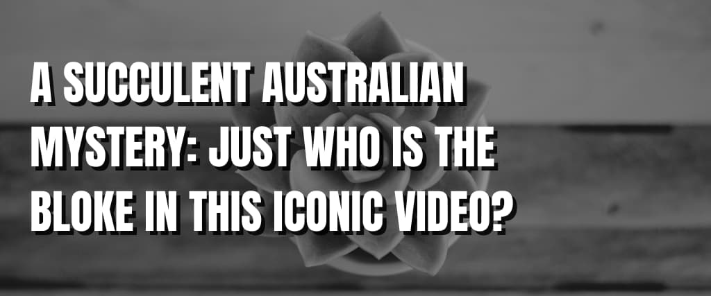 A SUCCULENT AUSTRALIAN MYSTERY JUST WHO IS THE BLOKE IN THIS ICONIC VIDEO